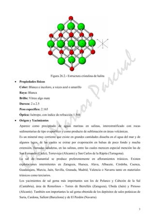 CeliaMarcosPascual
3
Figura 26.2.- Estructura cristalina de halita
• Propiedades físicas
Color: Blanco e incoloro, a veces azul o amarillo
Raya: Blanca
Brillo: Vítreo algo mate
Dureza: 2 a 2.5
Peso específico: 2.165
Óptica: Isótropo, con índice de refracción 1.544
• Origen y Yacimientos
Aparece como precipitado de aguas marinas en salinas, interestratificado con rocas
sedimentarias de tipo evaporítico y como producto de sublimación en áreas volcánicas.
Es un mineral muy corriente que existe en grandes cantidades disuelta en el agua del mar y de
algunos lagos, de las cuales se extrae por evaporación en balsas de poco fondo y mucha
extensión, llamadas saladeras, en las salinas, entre las cuales merecen especial mención las de
San Fernando (Cádiz), Torrevieja (Alicante) y San Carlos de la Rápita (Tarragona).
La sal de manantial se produce preferentemente en afloramientos triásicos. Existen
explotaciones intermitentes en Zaragoza, Huesca, Alava, Albacete, Córdoba, Cuenca,
Guadalajara, Murcia, Jaén, Sevilla, Granada, Madrid, Valencia o Navarra tanto en materiales
triásicos como terciarios.
Los yacimientos de sal gema más importantes son los de Polanco y Cabezón de la Sal
(Cantabria), área de Remolinos - Torres de Berrellén (Zaragoza), Ubeda (Jaén) y Pirnoso
(Alicante). También son importantes la sal gema obtenida de los depósitos de sales potásicas de
Suria, Cardona, Sallent (Barcelona) y de El Perdón (Navarra).
 