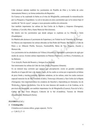 CeliaMarcosPascual
4
Cabe destacar además también los yacimientos de Pradilla de Ebro y la halita de color
intensamente blanco y en forma estalactítica de Bujaraloz.
En Cuenca se ha explotado la halita en el trías de Minglanilla, continuando la mineralización
por La Pesquera y Enguidanos. La sal es tan pura en estos yacimientos que se la conoce bajo el
nombre de "Sal de espejo", aunque a veces presenta cambios de coloración.
Son también importantes las salinas de San Carlos de la Rápita y Amposta (Tarragona),
Cardoner y Cervelló, Olot y Santa María de Olot (Gerona).
De interés son los yacimientos que desde antiguo se explotan en La Olmeda e Imón
(Guadalajara).
En Madrid cabe destacar el yacimiento de Espartinas y en Toledo los de Vilarrubia de Santiago.
En Murcia son importantes las salinas ubicadas en San Pedro del Pinatar, Mar Menor y Cabo de
Palos y en Albacete Pinilla, Socoyos, Fuentealbilla, Balsa de Ves, Bogarra, Zacatín y
Bienservida.
Los yacimientos de los alrededores de Villena (Alicante) se explotaban a principios de siglo por
medio de cuevas. Existen salinas importantes en Paterna (Valencia) y en Ibiza y Formentera, en
las Baleares.
Y en Arrecife, Puerto del Rosario y Antigua (Las Palmas).
Son interesantes las salinas de Cabo de Gata, Pulpi y Roquetas (Almería).
Es un mineral muy corriente que aparece por precipitación. existe en grandes cantidades
disuelta en el agua del mar y de algunos lagos, de las cuales se extrae por evaporación en balsas
de poco fondo y mucha extensión, llamadas saladeras, en las salinas, entre las cuales merecen
especial mención las de San Fernando (Cádiz), Torrevieja (Alicante) y San Carlos de la Rápita
(Tarragona). Son importantísimos los criaderos de Stassfurt y Sperenberg en Alemania, los de
Wieliczka y Kaluez en Galitzia. Uno de los más famosos del mundo es el de Cardona, en la
provincia de Barcelona; son también importantes los de Minglanilla (Cuenca), Poza de la Sal y
Cerezo del Río Tiron (Burgos), Cabezón de la Sal (Cantabria), Turones de Olmedo
(Guadalajara), Medinaceli (Soria).
FLUORITA (CaF2)
• Cristalografía:
Cristaliza en el sistema cúbico, grupo espacial, mFm3
a = 5,46 Å, Z = 4
 