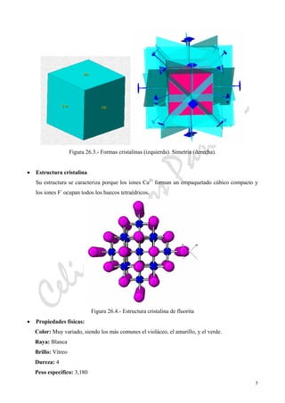 CeliaMarcosPascual
5
Figura 26.3.- Formas cristalinas (izquierda). Simetría (derecha).
• Estructura cristalina
Su estructura se caracteriza porque los iones Ca2+
forman un empaquetado cúbico compacto y
los iones F-
ocupan todos los huecos tetraédricos.
Figura 26.4.- Estructura cristalina de fluorita
• Propiedades físicas:
Color: Muy variado, siendo los más comunes el violáceo, el amarillo, y el verde.
Raya: Blanca
Brillo: Vítreo
Dureza: 4
Peso específico: 3,180
 