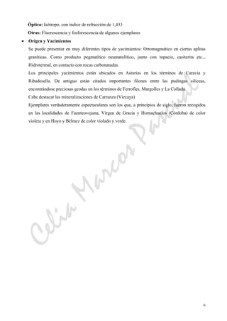CeliaMarcosPascual
6
Óptica: Isótropo, con índice de refracción de 1,433
Otras: Fluorescencia y fosforescencia de algunos ejemplares
• Origen y Yacimientos
Se puede presentar en muy diferentes tipos de yacimientos: Ortomagmático en ciertas aplitas
graníticas. Como producto pegmatítico neumatolítico, junto con topacio, casiterita etc...
Hidrotermal, en contacto con rocas carbonatadas.
Los principales yacimientos están ubicados en Asturias en los términos de Caravia y
Ribadesella. De antiguo están citados importantes filones entre las pudingas silíceas,
encontrándose preciosas geodas en los términos de Ferrofíes, Margolles y La Collada.
Cabe destacar las mineralizaciones de Carranza (Vizcaya)
Ejemplares verdaderamente espectaculares son los que, a principios de siglo, fueron recogidos
en las localidades de Fuenteovejuna, Virgen de Gracia y Hornachuelos (Córdoba) de color
violeta y en Hoyo y Bélmez de color violado y verde.
 