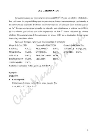 CeliaMarcosPascual
7
26.2 CARBONATOS
Incluyen minerales que tienen el grupo aniónico (CO3)O2-
. Pueden ser anhidros e hidratados.
Los carbonatos sin grupos (OH) agrupan un gran número de especies minerales que corresponden a
los carbonatos de los metales divalentes. Es característico que los iones con radios menores que los
de Ca2+
forman amplias series isomorfas de minerales que cristalizan en el sistema romboédrico
( cR3 ), mientras que los iones con radios mayores que los de Ca2+
forman carbonatos del sistema
rómbico. Otra característica de los carbonatos sin grupos (OH) es su tendencia a formar series
isomorfas y soluciones sólidas.
Se pueden distinguir 3 grupos, en función del tipo de estructura:
Grupo de la CALCITA Grupo del ARAGONITO Grupo de la DOLOMITA
CALCITA CaCO3 ARAGONITO CaCO3 DOLOMITA CaMg(CO3)2
MAGNESITA MgCO3 WITHERITA BaCO3 ANKERITA CaCO3
SIDERITA FeCO3 ESTRONCIANITA SrCO3
RODOCROSITA MnCO3 CERUSITA PbCO3
SMITHSONITA ZnCO3
Carbonatos hidratados: MALAQUITA y AZURITA
Ejemplos:
CALCITA
• Cristalografía:
Cristaliza en el sistema romboédrico, grupo espacial cR3
a = 4,99 Å, c = 17,06 Å; Z = 2
 