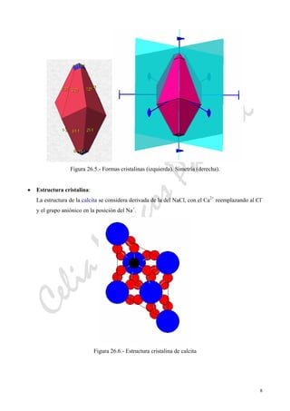 CeliaMarcosPascual
8
Figura 26.5.- Formas cristalinas (izquierda). Simetría (derecha).
• Estructura cristalina:
La estructura de la calcita se considera derivada de la del NaCl, con el Ca2+
reemplazando al Cl-
y el grupo aniónico en la posición del Na+
.
Figura 26.6.- Estructura cristalina de calcita
 