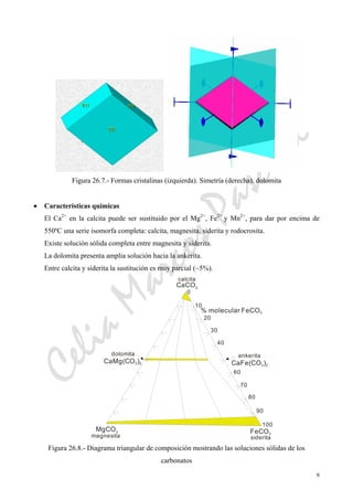 CeliaMarcosPascual
9
Figura 26.7.- Formas cristalinas (izquierda). Simetría (derecha). dolomita
• Características químicas
El Ca2+
en la calcita puede ser sustituido por el Mg2+
, Fe2+
y Mn2+
, para dar por encima de
550ºC una serie isomorfa completa: calcita, magnesita, siderita y rodocrosita.
Existe solución sólida completa entre magnesita y siderita.
La dolomita presenta amplia solución hacia la ankerita.
Entre calcita y siderita la sustitución es muy parcial (~5%).
0
10
20
30
40
60
70
80
90
100
CaFe(CO )3 2
MgCO3 FeCO3
CaCO3
calcita
CaMg(CO )3 2
dolomita
magnesita siderita
ankerita
% molecular FeCO3
Figura 26.8.- Diagrama triangular de composición mostrando las soluciones sólidas de los
carbonatos
 