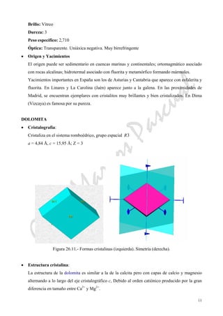 CeliaMarcosPascual
11
Brillo: Vítreo
Dureza: 3
Peso específico: 2,710
Óptica: Transparente. Uniáxica negativa. Muy birrefringente
• Origen y Yacimientos
El origen puede ser sedimentario en cuencas marinas y continentales; ortomagmático asociado
con rocas alcalinas; hidrotermal asociado con fluorita y metamórfico formando mármoles.
Yacimientos importantes en España son los de Asturias y Cantabria que aparece con esfalerita y
fluorita. En Linares y La Carolina (Jaén) aparece junto a la galena. En las proximidades de
Madrid, se encuentran ejemplares con cristalitos muy brillantes y bien cristalizados. En Dima
(Vizcaya) es famosa por su pureza.
DOLOMITA
• Cristalografía:
Cristaliza en el sistema romboédrico, grupo espacial 3R
a = 4,84 Å, c = 15,95 Å; Z = 3
Figura 26.11.- Formas cristalinas (izquierda). Simetría (derecha).
• Estructura cristalina:
La estructura de la dolomita es similar a la de la calcita pero con capas de calcio y magnesio
alternando a lo largo del eje cristalográfico c, Debido al orden catiónico producido por la gran
diferencia en tamaño entre Ca2+
y Mg2+
.
 