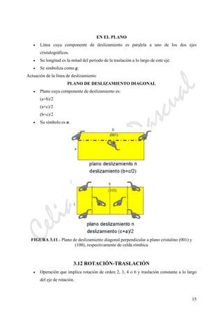 CeliaMarcosPascual
15
EN EL PLANO
• Línea cuya componente de deslizamiento es paralela a uno de los dos ejes
cristalográficos.
• Su longitud es la mitad del periodo de la traslación a lo largo de este eje.
• Se simboliza como g.
Actuación de la línea de deslizamiento
PLANO DE DESLIZAMIENTO DIAGONAL
• Plano cuya componente de deslizamiento es:
(a+b)/2
(a+c)/2
(b+c)/2
• Su símbolo es n.
FIGURA 3.11.- Plano de deslizamiento diagonal perpendicular a plano cristalino (001) y
(100), respectivamente de celda rómbica
3.12 ROTACIÓN-TRASLACIÓN
• Operación que implica rotación de orden 2, 3, 4 o 6 y traslación constante a lo largo
del eje de rotación.
 