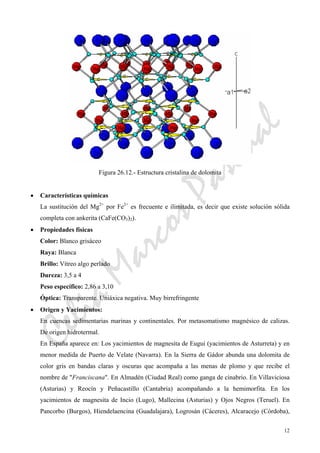 CeliaMarcosPascual
12
Figura 26.12.- Estructura cristalina de dolomita
• Características químicas
La sustitución del Mg2+
por Fe2+
es frecuente e ilimitada, es decir que existe solución sólida
completa con ankerita (CaFe(CO3)2).
• Propiedades físicas
Color: Blanco grisáceo
Raya: Blanca
Brillo: Vítreo algo perlado
Dureza: 3,5 a 4
Peso específico: 2,86 a 3,10
Óptica: Transparente. Uniáxica negativa. Muy birrefringente
• Origen y Yacimientos:
En cuencas sedimentarias marinas y continentales. Por metasomatismo magnésico de calizas.
De origen hidrotermal.
En España aparece en: Los yacimientos de magnesita de Eugui (yacimientos de Asturreta) y en
menor medida de Puerto de Velate (Navarra). En la Sierra de Gádor abunda una dolomita de
color gris en bandas claras y oscuras que acompaña a las menas de plomo y que recibe el
nombre de "Franciscana". En Almadén (Ciudad Real) como ganga de cinabrio. En Villaviciosa
(Asturias) y Reocín y Peñacastillo (Cantabria) acompañando a la hemimorfita. En los
yacimientos de magnesita de Incio (Lugo), Mallecina (Asturias) y Ojos Negros (Teruel). En
Pancorbo (Burgos), Hiendelaencina (Guadalajara), Logrosán (Cáceres), Alcaracejo (Córdoba),
 
