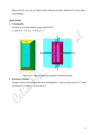 CeliaMarcosPascual
13
Morón (Sevilla), Cerro de las Tinajas (Cádiz), Barranco de Maro, Alhaurín de la Torre, Ojén y
Coín (Málaga).
ARAGONITO
• Cristalografía:
Cristaliza en el sistema rómbico, grupo espacial Pmcn
a = 4,96 Å, b = 7,97 Å, c = 5,74 Å; Z = 4
Figura 26.13.- Formas cristalinas (izquierda). Simetría (derecha).
• Estructura cristalina:
El grupo aniónico yace perpendicular al eje cristalográfico c, como en calcita, pero el Ca2+
tiene
coordinación 9, a diferencia de ésta que es 6.
 