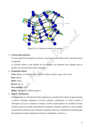 CeliaMarcosPascual
14
Figura 26.14.- Estructura cristalina de aragonito
• Característica químicas:
La mayor parte de los aragonitos son puros y muestran solución sólida a alta T sólo hacia calcita
o magnesita.
La solución sólida es más limitada en los minerales con estructura tipo aragonito que en
aquéllos con estructura tipo calcita o dolomita.
• Propiedades físicas:
Color: Blanco es el más frecuente. También violáceo, marrón, negro, azul o verde.
Raya: Blanca.
Brillo: Vítreo.
Dureza: 3,5 a 4
Peso específico: 2,94
Óptica: Transparente. Biáxico negativo
• Origen y Yacimientos:
El origen puede ser: hidrotermal de baja temperatura; se puede formar a partir de aguas termales
o géiseres formando estalactitas en cuevas calcáreas; sedimentario en medios marinos o
restringidos con yeso o celestina en margas o arcillas; puede aparecer en cavidades de rocas
volcánicas junto con ceolitas especialmente en andesitas y basaltos; también en zonas oxidadas
de yacimientos metálicos, junto a limonita, malaquita, calcita etc.; metamórfico; formando parte
del esqueleto de muchos organismos (moluscos, cefalópodos, corales etc...)
 