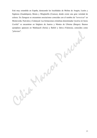 CeliaMarcosPascual
15
Está muy extendido en España, destacando las localidades de Molina de Aragón, Luzón y
Sigüenza (Guadalajara), Beteta y Minglanilla (Cuenca), donde existe una gran variedad de
colores. En Zaragoza se encuentran asociaciones conocidas con el nombre de "torrecicas" en
Monteverde, Nuévalos y Calatayud. Las formaciones cristalinas denominadas "piedras de Santa
Casilda" se encuentran en Salgüero de Juarros y Montes de Ubierna (Burgos). Buenos
ejemplares aparecen en Medinaceli (Soria) y Bufíol y Játiva (Valencia), conocidos como
"pilaretas".
 