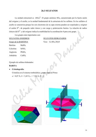 CeliaMarcosPascual
16
26.3 SULFATOS
La unidad estructural es (SO4)2-
. El grupo aniónico SO4, caracterizado por la fuerte unión
del oxígeno y el azufre, es la unidad fundamental de la estructura de los sulfatos. En los sulfatos el
azufre se caracteriza porque los seis electrones de su capa externa pueden ser expulsados y originar
el catión S6+
, de pequeño radio iónico y con carga y polarización fuertes. La relación de radios
iónicos del S6+
y del oxígeno indica la estabilidad de la coordinación 4 para este grupo.
Los grupos más importantes son:
SULFATOS ANHIDROS SULFATOS HIDRATADOS
Grupo de la BARITINA Yeso Ca SO4.2H2O
Baritina BaSO4
Celestina SrSO4
Anglesita PbSO4
Anhidrita CaSO4
Ejemplo de sulfatos hidratados:
BARITA
• Cristalografía:
Cristaliza en el sistema romboédrico, grupo espacial Pnma
a = 8,87 Å, b = 5,45 Å, c = 7,14 Å; Z = 4
 
