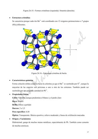 CeliaMarcosPascual
17
Figura 26.15.- Formas cristalinas (izquierda). Simetría (derecha).
• Estructura cristalina:
Se caracteriza porque cada ión Ba2+
está coordinado con 12 oxígenos pertenecientes a 7 grupos
(SO4) diferentes.
Figura 26.16.- Estructura cristalina de barita
• Características químicas
Forma solución sólida completa hacia la celestina ya que el Ba2+
es sustituído por S2+
, aunque la
mayorías de las especies son próximas a uno u otro de los extremos. También puede ser
sustituído por una pequeña cantidad de Pb2+
.
• Propiedades físicas
Color: Variable, aunque predomina el blanco y el pardo claro
Raya: Blanca
Brillo: Vítreo a perlado
Dureza: 3 a 3,5
Peso específico: 4,50
Óptica: Transparente. Biáxico positivo, relieve moderado y líneas de exfoliación marcadas
• Origen y Yacimientos
Hidrotermal, ganga de muchas menas metálicas, especialmente de Pb. También como cemento
de muchas areniscas.
 