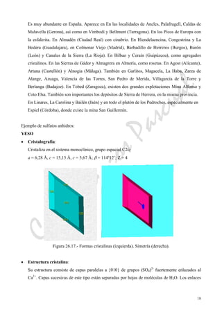 CeliaMarcosPascual
18
Es muy abundante en España. Aparece en En las localidades de Ancles, Palafrugell, Caldas de
Malavella (Gerona), así como en Vimbodí y Bellmunt (Tarragona). En los Picos de Europa con
la esfalerita. En Almadén (Ciudad Real) con cinabrio. En Hiendelaencina, Congostrina y La
Bodera (Guadalajara), en Colmenar Viejo (Madrid), Barbadillo de Herreros (Burgos), Burón
(León) y Canales de la Sierra (La Rioja). En Bilbao y Ceraín (Guipúzcoa), como agregados
cristalinos. En las Sierras de Gádor y Almagrera en Almería, como rosetas. En Agost (Alicante),
Artana (Castellón) y Alnogia (Málaga). También en Garlitos, Magacela, La Haba, Zarza de
Alange, Azuaga, Valencia de las Torres, San Pedro de Merida, Villagarcia de la Torre y
Berlanga (Badajoz). En Tobed (Zaragoza), existen dos grandes explotaciones Mina Alfonso y
Coto Elsa. También son importantes los depósitos de Sierra de Herrera, en la misma provincia.
En Linares, La Carolina y Bailén (Jaén) y en todo el plutón de los Pedroches, especialmente en
Espiel (Córdoba), donde existe la mina San Guillermín.
Ejemplo de sulfatos anhidros:
YESO
• Cristalografía:
Cristaliza en el sistema monoclínico, grupo espacial C2/c
a = 6,28 Å, c = 15,15 Å, c = 5,67 Å; β = 114º12’; Z = 4
Figura 26.17.- Formas cristalinas (izquierda). Simetría (derecha).
• Estructura cristalina:
Su estructura consiste de capas paralelas a {010} de grupos (SO4)2-
fuertemente enlazados al
Ca2+
. Capas sucesivas de este tipo están separadas por hojas de moléculas de H2O. Los enlaces
 