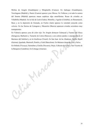 CeliaMarcosPascual
20
Molina de Aragón (Guadalajara) y Minglanilla (Cuenca). En Jadraque (Guadalajara),
Torrelaguna (Madrid) y Huete (Cuenca) aparece yeso fibroso. En Vallecas y en toda la cuenca
del Jarama (Madrid) aparecen masas espáticas algo amarillentas. Rosas de cristales en
Villalbilla (Madrid). En la Isla de León (Cádiz), Montilla y Aguilar (Córdoba), en Benamaurel,
Baza y en la depresión de Granada, en Frailes (Jaén) aparece la variedad conocida como
selenita. En las Sierras de Cartagena y Mazarrón (Murcia) aparecen cristales aciculares muy
transparentes.
En Valencia aparece yeso de color rojo. En Aragón destacan Calatayud y Fuentes del Jiloca
(Zaragoza), Barbastro y Tamarite de Litera (Huesca) y con colores pardos o anaranjados en el
Barranco del Salobral y en la Ginebrosa (Teruel). En San Juan de las Abadesas, Seriña, Ripoll
(Gerona), Igualada, Martorell, Pontils y Calaf (Barcelona). En Baleares destacan Artá y Selva.
En Orduña (Vizcaya), Satisteban y Estella (Navarra), Orejo, Cabezón de la Sal y San Vicente de
la Barquera (Cantabria). En Colunga (Asturias).
 