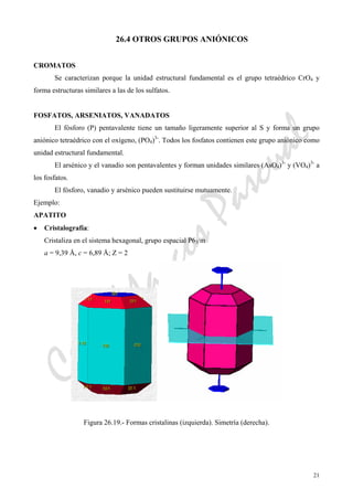CeliaMarcosPascual
21
26.4 OTROS GRUPOS ANIÓNICOS
CROMATOS
Se caracterizan porque la unidad estructural fundamental es el grupo tetraédrico CrO4 y
forma estructuras similares a las de los sulfatos.
FOSFATOS, ARSENIATOS, VANADATOS
El fósforo (P) pentavalente tiene un tamaño ligeramente superior al S y forma un grupo
aniónico tetraédrico con el oxígeno, (PO4)3-
. Todos los fosfatos contienen este grupo aniónico como
unidad estructural fundamental.
El arsénico y el vanadio son pentavalentes y forman unidades similares (AsO4)3-
y (VO4)3-
a
los fosfatos.
El fósforo, vanadio y arsénico pueden sustituirse mutuamente.
Ejemplo:
APATITO
• Cristalografía:
Cristaliza en el sistema hexagonal, grupo espacial P63/m
a = 9,39 Å, c = 6,89 Å; Z = 2
Figura 26.19.- Formas cristalinas (izquierda). Simetría (derecha).
 