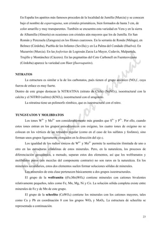 CeliaMarcosPascual
23
En España los apatitos más famosos proceden de la localidad de Jumilla (Murcia) y se conocen
bajo el nombre de esparraguina, son cristales prismáticos, bien formados de hasta 3 cm, de
color amarillo y muy transparentes. También se encuentra esta variedad en Vera y en la sierra
de Alhamilla (Almería) en ocasiones con cristales aún mayores que los de Jumilla. En San
Román y Perezuela (Zaragoza) en los filones cuarzosos. En la serranía de Ronda (Málaga), en
Belmez (Córdoba), Puebla de los Infantes (Sevilla) y en La Palma del Condado (Huelva). En
Mazarrón (Murcia). En las fosforitas de Logrosán Zarza La Mayor, Cedavín, Malpartida,
Trujillo y Montánchez (Cáceres). En las pegmatitas del Coto Carbonell en Fuenteovejuna
(Córdoba) aparece la variedad con flúor (fluoroapatito).
NITRATOS
La estructura es similar a la de los carbonatos, pués tienen el grupo aniónico (NO3)-
, cuya
fuerza de enlace es muy fuerte.
Dentro de este grupo destacan la NITRATINA (nitrato de Chile) (NaNO3), isoestructural con la
calcita y el NITRO (salitre) (KNO3), isoestructural con el aragonito.
La nitratina tiene un polimorfo rómbico, que es isoestructural con el nitro.
TUNGSTATOS Y MOLIBDATOS
Los iones W6+
y Mo6+
son considerablemente más grandes que S6+
y P5+
. Por ello, cuando
estos iones entran en los grupos anisodésmicos con oxígeno, los cuatro iones de oxígeno no se
colocan en los vértices de un tetraedro regular (como en el caso de los sulfatos y fosfatos), sino
forman unos grupos ligeramente elongados en la dirección del eje c.
Los igualdad de los radios iónicos de W6+
y Mo6+
permite la sustitución ilimitada de uno a
otro en las estructuras cristalinas de estos minerales. Pero, en la naturaleza, los procesos de
diferenciación geoquímica, a menudo, separan estos dos elementos, así que los wolframatos y
molibdatos puros (sin mezclas del componente contrario) no son raros en la naturaleza. En los
minerales secundarios, estos dos elementos suelen formar soluciones sólidas de minerales.
Los minerales de esta clase pertenecen básicamente a dos grupos isoestructurales.
El grupo de la wolframita ((Fe,Mn)WO4) contiene minerales con cationes bivalentes
relativamente pequeños, tales como Fe, Mn, Mg, Ni y Co. La solución sólida completa existe entre
minerales de Fe y de Mn de este grupo.
El grupo de la scheelita (CaWO4) contiene los minerales con los cationes mayores, tales
como Ca y Pb en coordinación 8 con los grupos WO4 y MoO4. La estructura de scheelita se
representada a continuación.
 