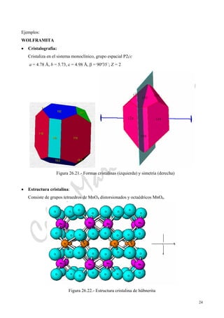 CeliaMarcosPascual
24
Ejemplos:
WOLFRAMITA
• Cristalografía:
Cristaliza en el sistema monoclínico, grupo espacial P2l/c
a = 4.78 Å, b = 5.73, c = 4.98 Å, β = 90º35´; Z = 2
Figura 26.21.- Formas cristalinas (izquierda) y simetría (derecha)
• Estructura cristalina:
Consiste de grupos tetraedros de MnO4 distorsionados y octaédricos MnO6.
Figura 26.22.- Estructura cristalina de hübnerita
 