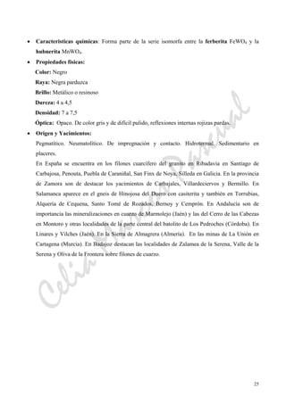CeliaMarcosPascual
25
• Caracteristicas químicas: Forma parte de la serie isomorfa entre la ferberita FeWO4 y la
hubnerita MnWO4.
• Propiedades físicas:
Color: Negro
Raya: Negra parduzca
Brillo: Metálico o resinoso
Dureza: 4 a 4,5
Densidad: 7 a 7,5
Óptica: Opaco. De color gris y de difícil pulido, reflexiones internas rojizas pardas.
• Origen y Yacimientos:
Pegmatítico. Neumatolítico. De impregnación y contacto. Hidrotermal. Sedimentario en
placeres.
En España se encuentra en los filones cuarcífero del granito en Ribadavia en Santiago de
Carbajosa, Penouta, Puebla de Caraniñal, San Finx de Noya, Silleda en Galicia. En la provincia
de Zamora son de destacar los yacimientos de Carbajales, Villardeciervos y Bermillo. En
Salamanca aparece en el gneis de Hinojosa del Duero con casiterita y también en Torrubias,
Alquería de Cequena, Santo Tomé de Rozados, Bernoy y Cemprón. En Andalucía son de
importancia las mineralizaciones en cuarzo de Marmolejo (Jaén) y las del Cerro de las Cabezas
en Montoro y otras localidades de la parte central del batolito de Los Pedroches (Córdoba). En
Linares y Vilches (Jaén). En la Sierra de Almagrera (Almería). En las minas de La Unión en
Cartagena (Murcia). En Badajoz destacan las localidades de Zalamea de la Serena, Valle de la
Serena y Oliva de la Frontera sobre filones de cuarzo.
 
