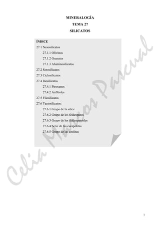 1
MINERALOGÍA
TEMA 27
SILICATOS
ÍNDICE
27.1 Nesosilicatos
27.1.1 Olivinos
27.1.2 Granates
27.1.3 Aluminosilicatos
27.2 Sorosilicatos
27.3 Ciclosilicatos
27.4 Inosilicatos
27.4.1 Piroxenos
27.4.2 Anfíboles
27.5 Filosilicatos
27.6 Tectosilicatos:
27.6.1 Grupo de la silice
27.6.2 Grupo de los feldespatos
27.6.3 Grupo de los feldespatoides
27.6.4 Serie de las escapolitas
27.6.5 Grupo de las ceolitas
CeliaMarcosPascual
 