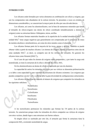 2
INTRODUCCIÓN
Los silicatos están formados por varios elementos en combinación con silicio y oxígeno, que
son los componentes más abundantes de la corteza terrestre. Se presentan a veces en cristales de
dimensiones considerables y se caracterizan la mayor parte de ellos por una elevada dureza.
Los silicatos, así como los aluminosilicatos, son la base de numerosos minerales que tienen
al tetraedro de silicio-oxígeno (un átomo de silicio coordinado tetraédricamente a átomos de
oxígeno) como su estructura básica: feldespatos, micas, arcillas.
Los silicatos forman materiales basados en la repetición de la unidad tetraédrica SiO4
4-
. La
unidad SiO4
4-
tiene cargas negativas que generalmente son compensadas por la presencia de iones
de metales alcalinos o alcalinotérreos, así como de otros metales como el aluminio.
Los silicatos forman parte de la mayoría de las rocas, arenas y arcillas. También se puede
obtener vidrio a partir de muchos silicatos. Los átomos de oxígeno pueden compartirse entre dos de
estas unidades SiO4
4-
, es decir, se comparte uno de los vértices del tetraedro. En general, los
silicatos tiene como fórmula [(SiO3
2-
]n.
En el caso de que todos los átomos de oxígeno estén compartidos, y por tanto la carga está
neutralizada, se tiene la estructura de la sílice o dióxido de silicio, SiO2.
En los aluminosilicatos un átomo de silicio es sustituido por uno de aluminio.
La capacidad de unirse los tetraedros de silicio por sus vértices se denomina polimerización
y se debe a esta capacidad la gran variedad de estructuras de silicatos existentes. Los oxígenos que
pueden compartirse son de 1 a 4 y a ello se debe la gran diversidad de configuraciones estructurales.
Los silicatos se clasifican de acuerdo al número de oxígenos que comparten los tetraedros en
las siguientes subclases:
Nesosilicatos
Sorosilicatos
Ciclosilicatos
Inosilicatos
Filosilicatos
Tectosilicatos
A los tectosilicatos pertenecen los minerales que forman las 3/4 partes de la corteza
terrestre. Se caracterizan porque todos los tetraedros de silicio comparten sus vértices de oxígeno
con otros vecinos, dando lugar a una estructura con fuertes enlaces.
Si ningún silicio es sustituido por otro ión, el armazón que forma la estructura tiene la
composición SiO2, existiendo neutralidad de cargas.
CeliaMarcosPascual
 