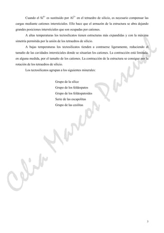 3
Cuando el Si4+
es sustituido por Al3+
en el tetraedro de silicio, es necesario compensar las
cargas mediante cationes intersticiales. Ello hace que el armazón de la estructura se abra dejando
grandes posiciones intersticiales que son ocupadas por cationes.
A altas temperaturas los tectosilicatos tienen estructuras más expandidas y con la máxima
simetría permitida por la unión de los tetraedros de silicio.
A bajas temperaturas los tectosilicatos tienden a contraerse ligeramente, reduciendo el
tamaño de las cavidades intersticiales donde se situarían los cationes. La contracción está limitada,
en alguna medida, por el tamaño de los cationes. La contracción de la estructura se consigue por la
rotación de los tetraedros de silicio.
Los tectosilicatos agrupan a los siguientes minerales:
Grupo de la sílice
Grupo de los feldespatos
Grupo de los feldespatoides
Serie de las escapolitas
Grupo de las ceolitas
CeliaMarcosPascual
 