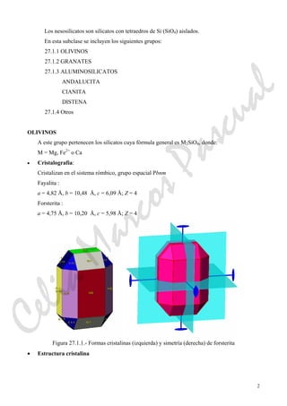 2
Los nesosilicatos son silicatos con tetraedros de Si (SiO4) aislados.
En esta subclase se incluyen los siguientes grupos:
27.1.1 OLIVINOS
27.1.2 GRANATES
27.1.3 ALUMINOSILICATOS
ANDALUCITA
CIANITA
DISTENA
27.1.4 Otros
OLIVINOS
A este grupo pertenecen los silicatos cuya fórmula general es M2SiO4, donde:
M = Mg, Fe2+
o Ca
• Cristalografía:
Cristalizan en el sistema rómbico, grupo espacial Pbnm
Fayalita :
a = 4,82 Å, b = 10,48 Å, c = 6,09 Å; Z = 4
Forsterita :
a = 4,75 Å, b = 10,20 Å, c = 5,98 Å; Z = 4
Figura 27.1.1.- Formas cristalinas (izquierda) y simetría (derecha) de forsterita
• Estructura cristalina
CeliaMarcosPascual
 