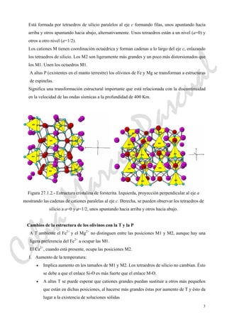 3
Está formada por tetraedros de silicio paralelos al eje c formando filas, unos apuntando hacia
arriba y otros apuntando hacia abajo, alternativamente. Unos tetraedros están a un nivel (a=0) y
otros a otro nivel (a=1/2).
Los cationes M tienen coordinación octaédrica y forman cadenas a lo largo del eje c, enlazando
los tetraedros de silicio. Los M2 son ligeramente más grandes y un poco más distorsionados que
los M1. Unen los octaedros M1.
A altas P (existentes en el manto terrestre) los olivinos de Fe y Mg se transforman a estructuras
de espinelas.
Significa una transformación estructural importante que está relacionada con la discontinuidad
en la velocidad de las ondas sísmicas a la profundidad de 400 Km.
Figura 27.1.2.- Estructura cristalina de forsterita. Izquierda, proyección perpendicular al eje a
mostrando las cadenas de cationes paralelas al eje c. Derecha, se pueden observar los tetraedros de
silicio a a=0 y a=1/2, unos apuntando hacia arriba y otros hacia abajo.
Cambios de la estructura de los olivinos con la T y la P
A T ambiente el Fe2+
y el Mg2+
no distinguen entre las posiciones M1 y M2, aunque hay una
ligera preferencia del Fe2+
a ocupar las M1.
El Ca2+
, cuando está presente, ocupa las posiciones M2.
1. Aumento de la temperatura:
• Implica aumento en los tamaños de M1 y M2. Los tetraedros de silicio no cambian. Ésto
se debe a que el enlace Si-O es más fuerte que el enlace M-O.
• A altas T se puede esperar que cationes grandes puedan sustituir a otros más pequeños
que están en dichas posiciones, al hacerse más grandes éstas por aumento de T y ésto da
lugar a la existencia de soluciones sólidas
CeliaMarcosPascual
 