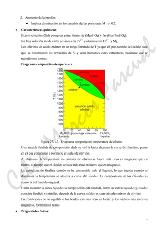 4
2. Aumento de la presión
• Implica disminución en los tamaños de las posiciones M1 y M2.
• Características químicas:
Existe solución sólida completa entre: forsterita (Mg2SiO4) y fayalita (Fe2SiO4).
No hay solución sólida entre olivinos con Ca2+
y olivinos con Fe2+
y Mg.
Los olivinos de calcio existen en un rango limitado de T ya que el gran tamaño del calcio hace
que se distorsionen los tetraedros de Si y sean inestables estas estructuras, haciendo que se
transformen a otras.
Diagrama composición-temperatura
Figura 27.1.3.- Diagrama composición-temperatura de olivino
Una mezcla fundida de composición dada se enfría hasta alcanzar la curva del líquidus, punto
en el que comienzan a formarse cristales de olivino.
Al disminuir la temperatura los cristales de olivino se hacen más ricos en magnesio que en
hierro, al tiempo que el líquido se hace más rico en hierro que en magnesio.
La cristalización finaliza cuando se ha consumido todo el líquido, lo que sucede cuando al
disminuir la temperatura se alcanza a curva del solidus. La composición de los cristales es
como la del fundido original.
Hasta alcanzar la curva liquidus la composición está fundida, entre las curvas liquidus y solidus
coexiste fundido y cristales, después de la curva solidus existen cristales mixtos de olivino.
En condiciones de no equilibrio los bordes son más ricos en hierro y los núcleos más ricos en
magnesio, formándose zonas.
• Propiedades físicas:
CeliaMarcosPascual
 