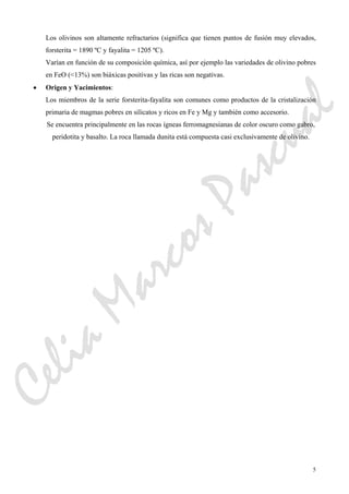 5
Los olivinos son altamente refractarios (significa que tienen puntos de fusión muy elevados,
forsterita = 1890 ºC y fayalita = 1205 ºC).
Varían en función de su composición química, así por ejemplo las variedades de olivino pobres
en FeO (<13%) son biáxicas positivas y las ricas son negativas.
• Origen y Yacimientos:
Los miembros de la serie forsterita-fayalita son comunes como productos de la cristalización
primaria de magmas pobres en silicatos y ricos en Fe y Mg y también como accesorio.
Se encuentra principalmente en las rocas ígneas ferromagnesianas de color oscuro como gabro,
peridotita y basalto. La roca llamada dunita está compuesta casi exclusivamente de olivino.
CeliaMarcosPascual
 