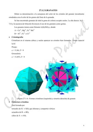 6
27.1.2 GRANATES
Deben su denominación a la semejanza del color de los cristales del granate inicialmente
estudiados con el color de los granos del fruto de la granada.
Se han encontrado granates de toda la gama de colores excepto azules. La alta dureza (6,5 –
7,5) y la ausencia de foliación favorecen el uso de los granates como gemas.
Los granates tienen como fórmula A2B2(SiO4)3, donde:
A = Ca2+
, Mg2+
, Fe2+
Mn2+
B = Al3+
, Fe3+
o Cr3+
• Cristalografía:
Cristalizan en el sistema cúbico y suelen aparecer en cristales bien formados. Grupo espacial
Ia3d.
Piropo:
a = 11,46, Z = 8
Grossularia:
a = 11,855, Z = 8
Figura 27.1.4.- Formas cristalinas (izquierda) y simetría (derecha) de granate
• Estructura cristalina:
Está formada por
tetraedos de Si → SiO4 que alternan y comparten vértices
octaedros de B → BO6
cubos de A → AO8
CeliaMarcosPascual
 