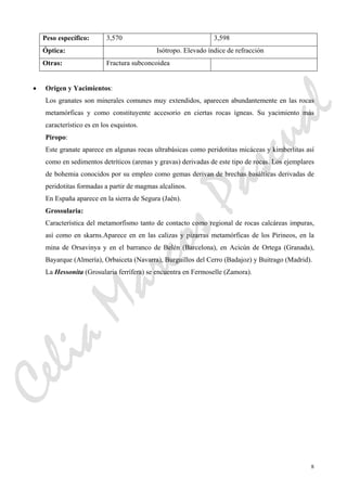 8
Peso específico: 3,570 3,598
Óptica: Isótropo. Elevado índice de refracción
Otras: Fractura subconcoidea
• Origen y Yacimientos:
Los granates son minerales comunes muy extendidos, aparecen abundantemente en las rocas
metamórficas y como constituyente accesorio en ciertas rocas ígneas. Su yacimiento más
característico es en los esquistos.
Piropo:
Este granate aparece en algunas rocas ultrabásicas como peridotitas micáceas y kimberlitas así
como en sedimentos detríticos (arenas y gravas) derivadas de este tipo de rocas. Los ejemplares
de bohemia conocidos por su empleo como gemas derivan de brechas basálticas derivadas de
peridotitas formadas a partir de magmas alcalinos.
En España aparece en la sierra de Segura (Jaén).
Grossularia:
Característica del metamorfismo tanto de contacto como regional de rocas calcáreas impuras,
así como en skarns.Aparece en en las calizas y pizarras metamórficas de los Pirineos, en la
mina de Orsavinya y en el barranco de Belén (Barcelona), en Acicún de Ortega (Granada),
Bayarque (Almería), Orbaiceta (Navarra), Burguillos del Cerro (Badajoz) y Buitrago (Madrid).
La Hessonita (Grosularia ferrífera) se encuentra en Fermoselle (Zamora).
CeliaMarcosPascual
 