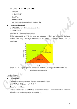 9
27.1.3 ALUMINOSILICATOS
Incluye a:
ANDALUCITA
CIANITA
SILLIMANITA
Son minerales polimorfos con fórmula Al2SiO5
• Campos de estabilidad:
ANDALUCITA: aureolas metamórficas contacto
CIANITA: altas P
SILLIMANITA: metamorfismo regional T
Debido a que cianita es 14% más densa que andalucita y 11,5% que sillimanita, cianita es
estable a P más alta y T más baja, andalucita es la fase de baja P y sillimanita estable a alta T y
moderada P
Figura 27.1.6.- Diagrama presión-temperatura, mostrando los campos de estabilidad de los
polimorfos de la andalucita.
ANDALUCITA
• Cristalografía:
Cristaliza en el sistema cristalino rómbico, grupo espacial Pnnm
a = 7,78 Å, b = 7,92 Å, c = 5,57 Å; Z = 4
• Estructura cristalina:
Formada por octaedros de Al (AlO6) en cadenas paralelas a eje c, comparten aristas y contienen
la mitad de Al y la otra mitad con coordinación 5.
CeliaMarcosPascual
 