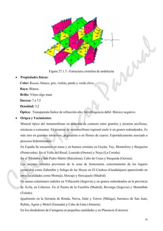 10
Figura 27.1.7.- Estructura cristalina de andalucita
• Propiedades físicas:
Color: Rosado, blanco, gris, violeta, pardo y verde oliva.
Raya: Blanca.
Brillo: Vítreo algo mate
Dureza: 7 a 7,5
Densidad: 3,2
Óptica: Transparente.Índice de refracción alto, birrefringencia débil. Biáxico negativo.
• Origen y Yacimientos:
Mineral típico del metamorfismo en aureolas de contacto entre granitos y pizarras arcillosas,
micáceas o corneanas. En pizarras de metamorfismo regional suele ir en granos redondeados. Es
más raro en granitos intrusivos, pegmatitas o en filones de cuarzo. Esporádicamente asociado a
procesos hidrotermales.
En España Se encuentra en masa y en buenos cristales en Goyán, Tuy, Monteferro y Burgueira
(Pontevedra). En el Valle del Rosal, Louredo (Orense) y Noya (La Coruña).
En el Tibidabo y San Pedro Mártir (Barcelona), Cabo de Creus y Susqueda (Gerona).
Los mejores cristales provienen de la zona de Somosierra, concretamente de los lugares
conocidos como Zahurdón y Salega de las Hoyas en El Cardoso (Guadalajara) apareciendo en
otras localidades como Montejo, Horcajo y Horcajuelo (Madrid).
En masas columnares radiales en Villacastín (Segovia) y en granos redondeados en la provincia
de Ávila, en Cebreros. En el Puerto de la Fuenfría (Madrid), Revenga (Segovia) y Montalbán
(Toledo).
Igualmente en la Serranía de Ronda, Nerva, Istán y Torrox (Málaga), barranco de San Juan,
Rubite, Agrón y Motril (Granada) y Cabo de Gata (Almería).
En los alrededores de Cartagena en pequeñas cantidades y en Plasencia (Cáceres).
CeliaMarcosPascual
 