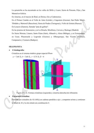 11
La quiastolita se ha encontrado en los valles de Mifío y Louro, Sierra de Penouta, Elija y San
Mamed en Galicia.
En Asturias, en el macizo de Boal, en Doiras, Gio y Cedemonios.
En el Pirineo Catalán en el Valle de Arán (Lérida) y Llagostera (Gerona), San Pedro Mártir,
Tibidabo y Martorell (Barcelona), Sierra de Prades (Tarragona) y Valle de Gistain (Huesca).
En Losacio (Zamora), llamada "pata de gallina".
En las pizarras de Somosierra y en La Hiruela, Miraflores, Cervera y Buitrago (Madrid).
En Sierra Morena, Linares, Santa Elena (Jaén), Alhaurín y Alora (Málaga), y en Extremadura,
en Casar, Plasenzuela y Logrosán (Cáceres) y Alburquerque, San Vicente Alcántara,
Campanario y Castuera (Badajoz).
SILLIMANITA
• Cristalografía:
Cristaliza en el sistema rómbico grupo espacial Pbnm
a = 7,44 Å, b = 7,60 Å, c = 5,75 Å; Z = 4
Figura 27.1.8.- Formas cristalinas (izquierda) y simetría (derecha) de sillimanita
• Estructura cristalina:
Formada por octaedros de Al (AlO6) en cadenas paralelas a eje c, comparten aristas y contienen
la mitad de Al y la otra mitad con coordinación 4.
CeliaMarcosPascual
 
