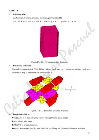 13
CIANITA
• Cristalografía:
Cristaliza en el sistema cristalino triclínico, grupo espacial Pl
a = 7,10 Å, b = 7,74 Å, c = 5,57 Å; α = 90º 6´, β = 101º 2´, γ = 105º 45´; Z = 4
Figura 27.1.10.- Formas cristalinas de cianita
• Estructura cristalina:
Formada por octaedros de Al (AlO6) en cadenas paralelas a eje c, comparten aristas y contienen
la mitad de Al y la otra mitad con coordinación 6.
Figura 27.1.11.- Estructura cristalina de cianita
• Propiedades físicas:
Color: Azul es el más corriente, aunque aparece blanca, gris o rosada.
Raya: Blanca o incolora.
Brillo: Vítreo a veces nacarado.
Dureza: Anisótropo con 4,5 a 5 en dirección a la fibra y 6 a 7 transversalmente a la misma.
CeliaMarcosPascual
 