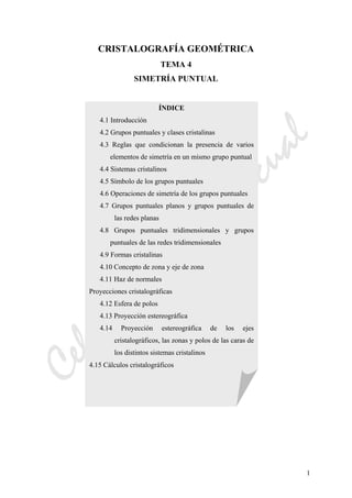 CeliaMarcosPascual
1
CRISTALOGRAFÍA GEOMÉTRICA
TEMA 4
SIMETRÍA PUNTUAL
ÍNDICE
4.1 Introducción
4.2 Grupos puntuales y clases cristalinas
4.3 Reglas que condicionan la presencia de varios
elementos de simetría en un mismo grupo puntual
4.4 Sistemas cristalinos
4.5 Símbolo de los grupos puntuales
4.6 Operaciones de simetría de los grupos puntuales
4.7 Grupos puntuales planos y grupos puntuales de
las redes planas
4.8 Grupos puntuales tridimensionales y grupos
puntuales de las redes tridimensionales
4.9 Formas cristalinas
4.10 Concepto de zona y eje de zona
4.11 Haz de normales
Proyecciones cristalográficas
4.12 Esfera de polos
4.13 Proyección estereográfica
4.14 Proyección estereográfica de los ejes
cristalográficos, las zonas y polos de las caras de
los distintos sistemas cristalinos
4.15 Cálculos cristalográficos
 