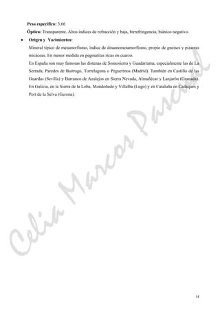 14
Peso específico: 3,66
Óptica: Transparente. Altos índices de refracción y baja, birrefringencia; biáxico negativo.
• Origen y Yacimientos:
Mineral típico de metamorfismo, índice de dinamometamorfismo, propio de gneises y pizarras
micáceas. En menor medida en pegmatitas ricas en cuarzo.
En España son muy famosas las distenas de Somosierra y Guadarrama, especialmente las de La
Serrada, Paredes de Buitrago, Torrelaguna o Peguerinos (Madrid). También en Castillo de las
Guardas (Sevilla) y Barranco de Azulejos en Sierra Nevada, Almuñécar y Lanjarón (Granada).
En Galicia, en la Sierra de la Loba, Mondoñedo y Villalba (Lugo) y en Cataluña en Cadaqués y
Port de la Selva (Gerona).
CeliaMarcosPascual
 