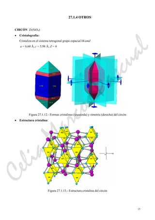 15
27.1.4 OTROS
CIRCÓN Zr(SiO4)
• Cristalografía:
Cristaliza en el sistema tetragonal grupo espacial I4/amd
a = 6,60 Å, c = 5,98 Å; Z = 4
Figura 27.1.12.- Formas cristalinas (izquierda) y simetría (derecha) del circón
• Estructura cristalina:
Figura 27.1.13.- Estructura cristalina del circón
CeliaMarcosPascual
 