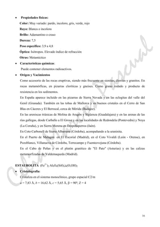 16
• Propiedades físicas:
Color: Muy variado: pardo, incoloro, gris, verde, rojo
Raya: Blanca o incolora
Brillo: Adamantino o craso
Dureza: 7,5
Peso específico: 3,9 a 4,8
Óptica: Isótropos. Elevado índice de refracción
Otras: Metamíctico
• Características químicas:
Puede contener elementos radioactivos.
• Origen y Yacimientos
Como accesorio de las rocas eruptivas, siendo más frecuente en sienitas, dioritas y granitos. En
rocas metamórficas, en pizarras cloríticas y gneises. Como grano rodado y producto de
resistencia en los sedimentos.
En España aparece incluido en las pizarras de Sierra Nevada y en las eclogitas del valle del
Genil (Granada). También en las tobas de Mallorca y en buenos cristales en el Cerro de San
Blas en Cáceres y El Berrocal, cerca de Mérida (Badajoz).
En las areniscas triásicas de Molina de Aragón y Sigüenza (Guadalajara) y en las arenas de las
rías gallegas, desde Carballo a El Grove y en las localidades de Redondela (Pontevedra) y Noya
(La Coruña), y en Sierra Morena en Despeñaperros (Jaén).
En Coto Carbonell de Sierra Albarrana (Córdoba), acompañando a la uraninita.
En el Puerto de Malagón en El Escorial (Madrid), en el Coto Vivaldi (León - Orense), en
Pozoblanco, Villanueva de Córdoba, Torrecampo y Fuenteovejuna (Córdoba).
En el Cabo de Peñas y en el plutón granítico de "El Pato" (Asturias) y en las calizas
metamorfizadas de Valdemaqueda (Madrid).
ESTAUROLITA (Fe2+
)2 Al9O6(SiO4)4(O,OH)2
• Cristalografía:
Cristaliza en el sistema monoclínico, grupo espacial C2/m
a = 7,83 Å, b = 16,62 Å, c = 5,65 Å, β = 90º; Z = 4
CeliaMarcosPascual
 