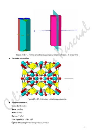 17
Figura 27.1.14.- Formas cristalinas (izquierda) y simetría (derecha) de estaurolita
• Estructura cristalina:
Figura 27.1.15.- Estructura cristalina de estaurolita
• Propiedades físicas:
Color: Pardo rojizo
Raya: Incolora
Brillo: Vítreo
Dureza: 7 a 7,5
Peso específico: 3,74 a 3,83
Óptica: Marcado pleocroismo y biáxico positivo.
CeliaMarcosPascual
 