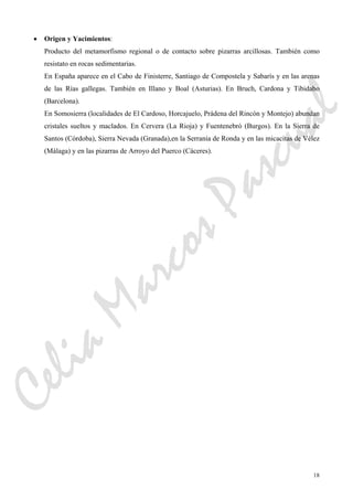 18
• Origen y Yacimientos:
Producto del metamorfismo regional o de contacto sobre pizarras arcillosas. También como
resistato en rocas sedimentarias.
En España aparece en el Cabo de Finisterre, Santiago de Compostela y Sabarís y en las arenas
de las Rías gallegas. También en Illano y Boal (Asturias). En Bruch, Cardona y Tibidabo
(Barcelona).
En Somosierra (localidades de El Cardoso, Horcajuelo, Prádena del Rincón y Montejo) abundan
cristales sueltos y maclados. En Cervera (La Rioja) y Fuentenebró (Burgos). En la Sierra de
Santos (Córdoba), Sierra Nevada (Granada),en la Serranía de Ronda y en las micacitas de Vélez
(Málaga) y en las pizarras de Arroyo del Puerco (Cáceres).
CeliaMarcosPascual
 