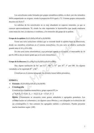 CeliaMarcosPascual
2
Los sorosilicatos están formados por grupos tetraédricos dobles, es decir, por dos tetraedros
SiO4 compartiendo un oxigeno, siendo la proporción Si:O igual a 7:2. Forman grupos estructurales
discretos de (Si207)6-
.
La subclase de los sorosilicatos no es muy abundante en especies minerales, ya que se
conocen aproximadamente 70, siendo las más importantes la hemimorfita (que puede emplearse
como mena de cinc), la idocrasa o vesubiana, y los minerales del grupo de la epidota.
Grupo de la epidota (Si2O7)SiO4(AlFe)Ca2Al2O(OH)
Existe una serie (soluciones sólidas) que se extiende desde la epidota hasta la clinozoisita,
donde sus miembros cristalizan en el sistema monoclínico. En esta serie se observa sustitución
grande entre el Al y el Fe (III).
En otra serie (serie ortorrómbica), cuya principal especie es la zoisita, el intercambio de Al
por Fe (III) se da en menor grado que en la serie monoclínica.
Grupo de la idocrasa (Ca10(Mg,Fe)2Al4(SiO4)5(Si2O7)2(OH)4.
Hay alguna sustitución de Na+
por Ca2+
; Mn2+
y Ti4+
por Al3+
; F-
por OH-
. En algunas
variedades se he registrado B3+
y Be4+
.
Cristalizan en el sistema tetragonal, los cristales tienen hábito prismático.
EPIDOTA
• Fórmula: (Si2O7)SiO4(AlFe)Ca2Al2O(OH)
• Cristalografía:
Cristalizan en el sistema monoclínico, grupo espacial P21/m
a = 8,98 Å, b = 5,64 Å, c = 10,22 Å; β = 115,4º; Z = 2
Hábito: Comúnmente se encuentra como granos anhedrales o agregados granulares. Los
cristales suelen ser columnares y en algunos casos fibrosos, y son alargados en la dirección del
eje cristalográfico b. Son comunes los agregados radiales o columnares. Pueden presentar
maclas lamelares según {100}.
 
