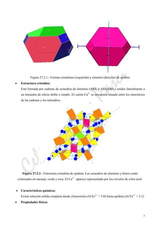 CeliaMarcosPascual
3
Figura 27.2.1.- Formas cristalinas (izquierda) y simetría (derecha) de epidota
• Estructura cristalina
Está formada por cadenas de octaedros de aluminio (AlO6 y AlO4(OH)2) unidos lateralmente a
un tetraedos de silicio doble o simple. El catión Ca2+
se encuentra situado entre los intersticios
de las cadenas y los tetraedros.
Figura 27.2.2.- Estructura cristalina de epidota. Los octaedros de aluminio y hierro están
coloreados en naranja, verde y rosa. El Ca2+
aparece representado por los círculos de color azul.
• Características químicas:
Existe solución sólida completa desde clinozoisita (Al:Fe3+
= 3:0) hasta epidota (Al:Fe3+
= 2:1)
• Propiedades físicas:
 