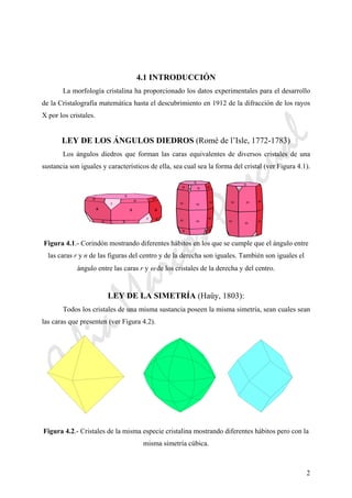 CeliaMarcosPascual
2
4.1 INTRODUCCIÓN
La morfología cristalina ha proporcionado los datos experimentales para el desarrollo
de la Cristalografía matemática hasta el descubrimiento en 1912 de la difracción de los rayos
X por los cristales.
LEY DE LOS ÁNGULOS DIEDROS (Romé de l’Isle, 1772-1783)
Los ángulos diedros que forman las caras equivalentes de diversos cristales de una
sustancia son iguales y característicos de ella, sea cual sea la forma del cristal (ver Figura 4.1).
Figura 4.1.- Corindón mostrando diferentes hábitos en los que se cumple que el ángulo entre
las caras r y n de las figuras del centro y de la derecha son iguales. También son iguales el
ángulo entre las caras r y ω de los cristales de la derecha y del centro.
LEY DE LA SIMETRÍA (Haüy, 1803):
Todos los cristales de una misma sustancia poseen la misma simetría, sean cuales sean
las caras que presenten (ver Figura 4.2).
Figura 4.2.- Cristales de la misma especie cristalina mostrando diferentes hábitos pero con la
misma simetría cúbica.
r
r
c
a aa
n
n n
nn
n
c c
r r
r
r
ω ωω
ω ω ω
ω
ωωω
ω ω
n nn
n n
 