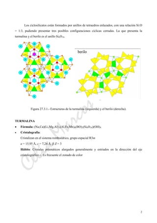 CeliaMarcosPascual
2
Los ciclosilicatos están formados por anillos de tetraedros enlazados, con una relación Si:O
= 1:3, pudiendo presentar tres posibles configuraciones cíclicas cerradas. La que presenta la
turmalina y el berilo es el anillo Si6O18.
Figura 27.3.1.- Estructuras de la turmalina (izquierda) y el berilo (derecha).
TURMALINA
• Fórmula: (Na,Ca)(Li,Mg,Al) 3(Al,Fe,Mn)6(BO)3(Si6O18)(OH)4
• Cristalografía:
Cristalizan en el sistema romboédrico, grupo espacial R3m
a = 15,95 Å, c = 7,24 Å; β Z = 3
Hábito: Cristales prismáticos alargados generalmente y estriados en la dirección del eje
cristalográfico c. Es frecuente el zonado de color
 