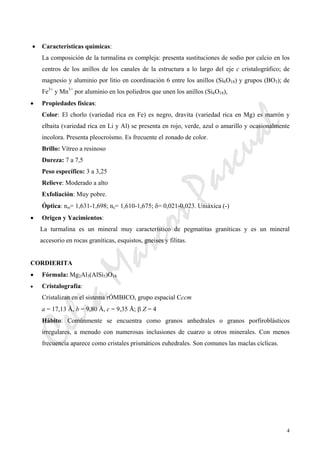 CeliaMarcosPascual
4
• Características químicas:
La composición de la turmalina es compleja: presenta sustituciones de sodio por calcio en los
centros de los anillos de los canales de la estructura a lo largo del eje c cristalográfico; de
magnesio y aluminio por litio en coordinación 6 entre los anillos (Si6O18) y grupos (BO3); de
Fe3+
y Mn3+
por aluminio en los poliedros que unen los anillos (Si6O18),
• Propiedades físicas:
Color: El chorlo (variedad rica en Fe) es negro, dravita (variedad rica en Mg) es marrón y
elbaita (variedad rica en Li y Al) se presenta en rojo, verde, azul o amarillo y ocasionalmente
incolora. Presenta pleocroísmo. Es frecuente el zonado de color.
Brillo: Vítreo a resinoso
Dureza: 7 a 7,5
Peso específico: 3 a 3,25
Relieve: Moderado a alto
Exfoliación: Muy pobre.
Óptica: nω= 1,631-1,698; nε= 1,610-1,675; δ= 0,021-0,023. Uniáxica (-)
• Origen y Yacimientos:
La turmalina es un mineral muy característico de pegmatitas graníticas y es un mineral
accesorio en rocas graníticas, esquistos, gneises y filitas.
CORDIERITA
• Fórmula: Mg2Al3(AlSi5)O18
• Cristalografía:
Cristalizan en el sistema rÓMBICO, grupo espacial Cccm
a = 17,13 Å, b = 9,80 Å, c = 9,35 Å; β Z = 4
Hábito: Comúnmente se encuentra como granos anhedrales o granos porfiroblásticos
irregulares, a menudo con numerosas inclusiones de cuarzo u otros minerales. Con menos
frecuencia aparece como cristales prismáticos euhedrales. Son comunes las maclas cíclicas.
 