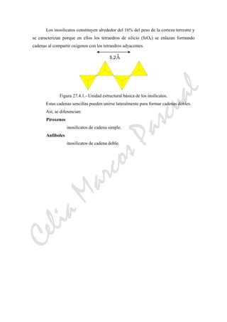 CeliaMarcosPascual
Los inosilicatos constituyen alrededor del 16% del peso de la corteza terrestre y
se caracterizan porque en ellos los tetraedros de silicio (SiO4) se enlazan formando
cadenas al compartir oxígenos con los tetraedros adyacentes.
Figura 27.4.1.- Unidad estructural básica de los insilicatos.
Estas cadenas sencillas pueden unirse lateralmente para formar cadenas dobles.
Así, se diferencian:
Piroxenos
inosilicatos de cadena simple.
Anfíboles
inosilicatos de cadena doble.
 