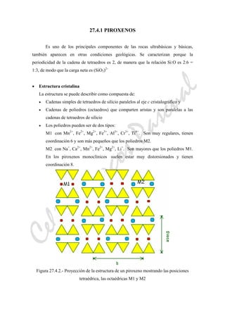 CeliaMarcosPascual
27.4.1 PIROXENOS
Es uno de los principales componentes de las rocas ultrabásicas y básicas,
también aparecen en otras condiciones geológicas. Se caracterizan porque la
periodicidad de la cadena de tetraedros es 2, de manera que la relación Si:O es 2:6 =
1:3, de modo que la carga neta es (SiO3)2-
• Estructura cristalina
La estructura se puede describir como compuesta de:
• Cadenas simples de tetraedros de silicio paralelos al eje c cristalográfico y
• Cadenas de poliedros (octaedros) que comparten aristas y son paralelas a las
cadenas de tetraedros de silicio
• Los poliedros pueden ser de dos tipos:
M1 con Mn2+
, Fe2+
, Mg2+
, Fe3+
, Al3+
, Cr3+
, Ti4+
. Son muy regulares, tienen
coordinación 6 y son más pequeños que los poliedros M2.
M2 con Na+
, Ca2+
, Mn2+
, Fe2+
, Mg2+
, Li+
. Son mayores que los poliedros M1.
En los piroxenos monoclínicos suelen estar muy distorsionados y tienen
coordinación 8.
Figura 27.4.2.- Proyección de la estructura de un piroxeno mostrando las posiciones
tetraédrica, las octaédricas M1 y M2
 