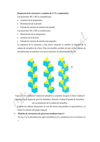 CeliaMarcosPascual
Respuesta de la estructura a cambios de T, P y composición
Las posiciones M1 y M2 se expanden por:
• Aumento de la temperatura
• Disminución de la presión
• Entrada de cationes de tamaño más grande
Las posiciones M1 y M2 se contraen por:
• Disminución de la temperatura
• Aumento de la presión
• Entrada de cationes de tamaño más pequeño.
La respuesta de la estructura a esta nueva situación es cambiar la longitud de la
cadena de tetraedros de silicio. Hay dos posibles sentidos de giro en las cadenas de
tetraedros para acomodarse a la nueva situación, los denominados S y O.
Figura 27.4.3.- Derecha: Cadena de tetraedros y octaedros sin girar. Centro: Cadena S
girada (φ es el ángulo de giro) de tetraedros. Derecha: Cadena O girada de tetraedros,
por acortamiento de la cadena de octaedros.
Cuando las cadenas adyacentes no son del mismo tipo pierden su equivalencia y se
reduce la simetría del grupo espacial.
• Modelos de estructuras de piroxenos mediante haces I
Un haz I es la alternancia de capas tetraédricas (t) y octaédricas (o) en la forma t-o-
t.
 