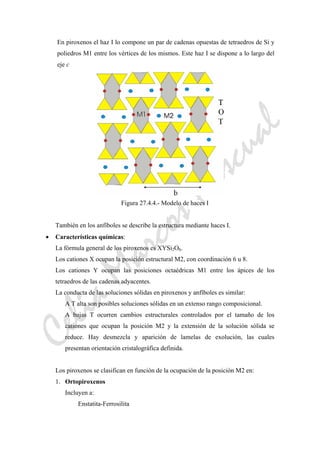CeliaMarcosPascual
En piroxenos el haz I lo compone un par de cadenas opuestas de tetraedros de Si y
poliedros M1 entre los vértices de los mismos. Este haz I se dispone a lo largo del
eje c
Figura 27.4.4.- Modelo de haces I
También en los anfíboles se describe la estructura mediante haces I.
• Características químicas:
La fórmula general de los piroxenos es XYSi2O6.
Los cationes X ocupan la posición estructural M2, con coordinación 6 u 8.
Los cationes Y ocupan las posiciones octaédricas M1 entre los ápices de los
tetraedros de las cadenas adyacentes.
La conducta de las soluciones sólidas en piroxenos y anfíboles es similar:
A T alta son posibles soluciones sólidas en un extenso rango composicional.
A bajas T ocurren cambios estructurales controlados por el tamaño de los
cationes que ocupan la posición M2 y la extensión de la solución sólida se
reduce. Hay desmezcla y aparición de lamelas de exolución, las cuales
presentan orientación cristalográfica definida.
Los piroxenos se clasifican en función de la ocupación de la posición M2 en:
1. Ortopiroxenos
Incluyen a:
Enstatita-Ferrosilita
 