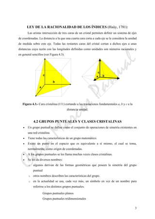 CeliaMarcosPascual
3
LEY DE LA RACIONALIDAD DE LOS ÍNDICES (Haüy, 1781):
Las aristas intersección de tres caras de un cristal permiten definir un sistema de ejes
de coordenadas. La distancia a la que una cuarta cara corta a cada eje se le considera la unidad
de medida sobre este eje. Todas las restantes caras del cristal cortan a dichos ejes a unas
distancias cuya razón con las longitudes definidas como unidades son números racionales y
en general sencillos (ver Figura 4.3).
Figura 4.3.- Cara cristalina (111) cortando a las traslaciones fundamentales a, b y c a la
distancia unidad.
4.2 GRUPOS PUNTUALES Y CLASES CRISTALINAS
• Un grupo puntual se define como el conjunto de operaciones de simetría existentes en
una red cristalina.
• Tiene todas las características de un grupo matemático.
• Existe un punto en el espacio que es equivalente a sí mismo, el cual se toma,
normalmente, como origen de coordenadas.
• A los grupos puntuales se les llama muchas veces clases cristalinas.
• Se les da diversos nombres:
o algunos derivan de las formas geométricas que poseen la simetría del grupo
puntual
o otros nombres describen las características del grupo.
o en la actualidad se usa, cada vez más, un símbolo en vez de un nombre para
referirse a los distintos grupos puntuales.
Grupos puntuales planos
Grupos puntuales tridimensionales
a b
c
a
b
c
 